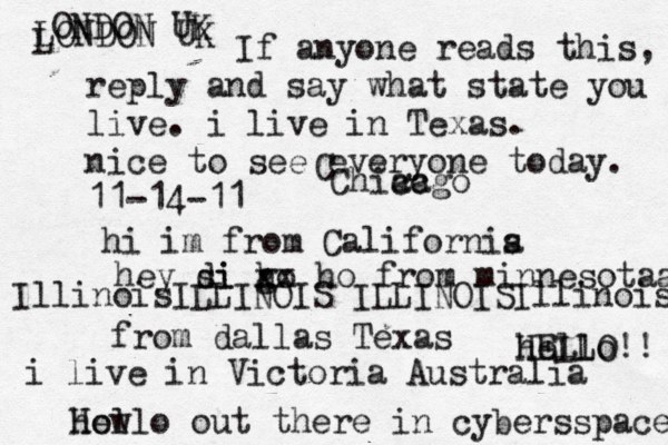 Hello out there in cybers s pace how If anyone reads this, reply and say what state you live. i live in Texas. nice to see everyone today. 11-14-11 hi im from Californis a hey si di go h xx ho from minnesotaa from dallas Texas i live in Victoria Australia HELLO!! hello IllinoisILLINOIS ILLINOISIllinois LONDON UK L ONDON UK C Chiacgo ca