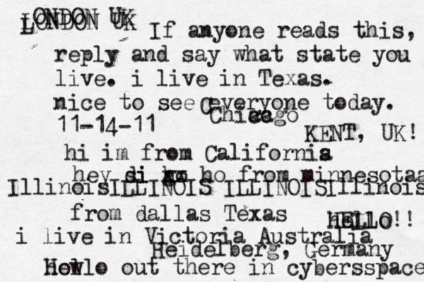 Hello out there in cybers s pace how If anyone reads this, reply and say what state you live. i live in Texas. nice to see everyone today. 11-14-11 hi im from Californis a hey si di go h xx ho from minnesotaa from dallas Texas i live in Victoria Australia HELLO!! hello IllinoisILLINOIS ILLINOISIllinois LONDON UK L ONDON UK C Chiacgo ca KENT, UK! Heidelberg, Germany 