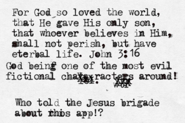 For God so loved the world, that He gave His only son, that whoever believes in Him, shall not perish, but have eterbal life. John 3:16 lol. wtf Xxx Xxx Xxx XXX Who told the Jesus brigade about rh thos i app!? God beinf g one of the most evil fictional chata racters around! 