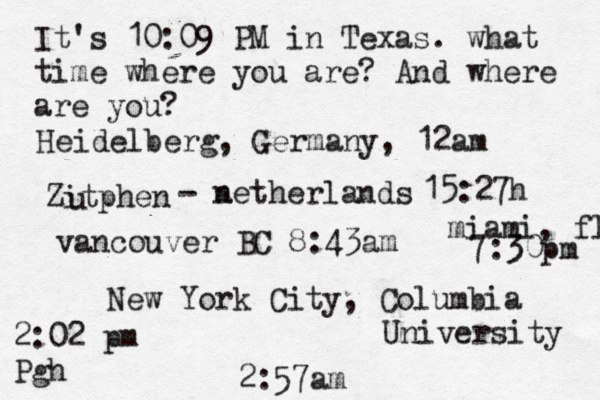 It's 10:09 PM in Texas. what time where you are? And where are you? New York City, Columbia University 2:57am Heidelberg, Germany, 12am Zitphen u - a netherlands 15:27h vancouver BC 8:43am 2:02 pm Pgh miami, fl 7:30pm 