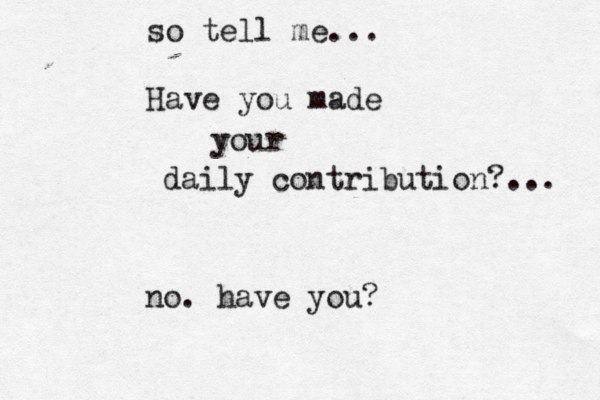 so tell me... Have you made your daily contribution?... no. have you? 