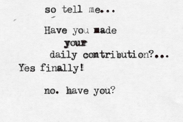 so tell me... Have you made your daily contribution?... no. have you? Yes finally!