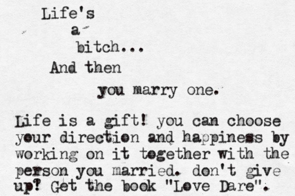 Life's a bitch... … And then you marry one. Life is a gift! you can choose your direction and happiness by working on it together with the person you married. don't give up? ! Get the book "Love Dare". 
