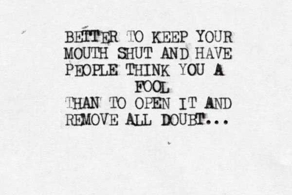 BETTER TO KEEP YOUR MOUTH SHUT AND HAVE PEOPLE THINK YOU A FOOL THAN TO OPEN IT AND REMOVE ALL DOUBT...