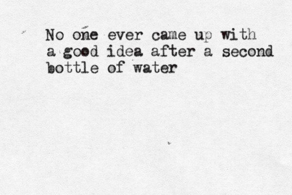 No one ever came up with a good idea after a second bottle of water 