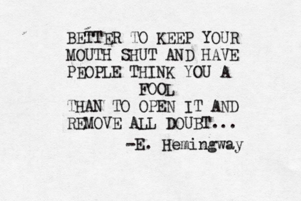 BETTER TO KEEP YOUR MOUTH SHUT AND HAVE PEOPLE THINK YOU A FOOL THAN TO OPEN IT AND REMOVE ALL DOUBT... -E. Hemingway