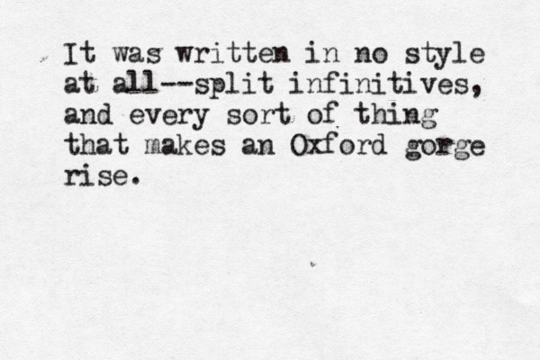 It was written in no style at all--split infinitives, and every sort of thing that makes an Oxford gorge rise.