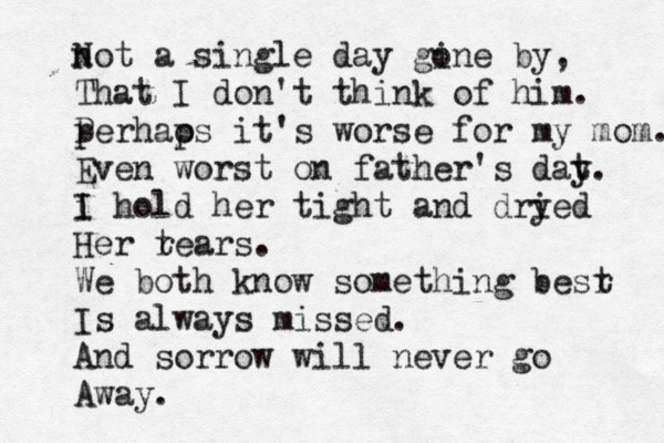 not N a single day gine o by, That I don't think of him. p Per hao ps it's worse for my mom. Even worst on father's dat y. i I hold her tight and dry ied Her r tears. We both know something besr t Is always missed. And sorrow will never go Away.