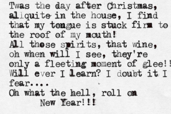 Twas the day after Christmas, allquite in the house, I find that my tou ngue is stuck firm to the roof of my mouth! All those spirits, that wine, oh when will I see, they're only a fleeting moment of glee!! Will ever I learn? I doubt it I fear.... Oh what the hell, roll on New Year!!! 