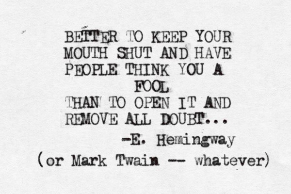 BETTER TO KEEP YOUR MOUTH SHUT AND HAVE PEOPLE THINK YOU A FOOL THAN TO OPEN IT AND REMOVE ALL DOUBT... -E. Hemingway (or Mark Twain -- whatever) 