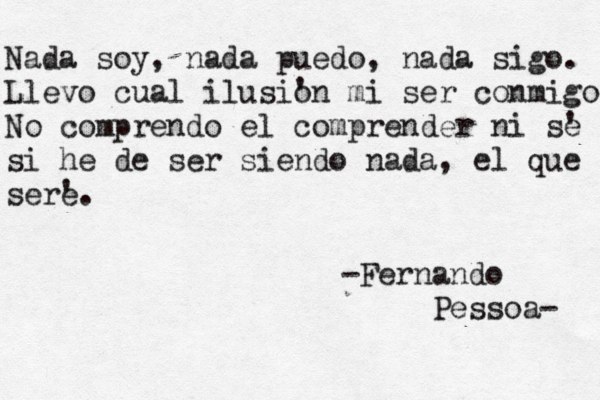 Nada soy , nada puedo, nada sigo. Llevo cual ilusi' on mi ser conmigo No comprendo el comprender ni s' e si he de ser siendo nada, el que ser' e. -Fernando Pessoa- 