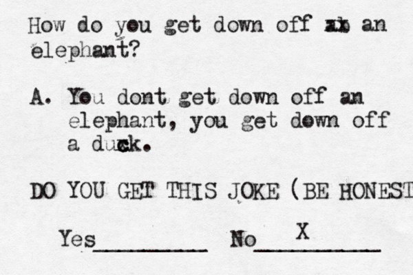 How do you get down off ab xx an elephant? A. You dont get down off an elephant, you get down off a duxk c c c . DO YOU GET THIS JOKE (BE HONEST Yes_________ No __________ X