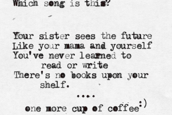 Your sister sees the future Like your mama and yourself You've never learned to read or write There's no books upon your shelf. .... Which song is this? :) one more cup of coffee