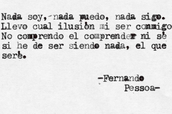 Nada soy , nada puedo, nada sigo. Llevo cual ilusi' on mi ser conmigo No comprendo el comprender ni s' e si he de ser siendo nada, el que ser' e. -Fernando Pessoa- 