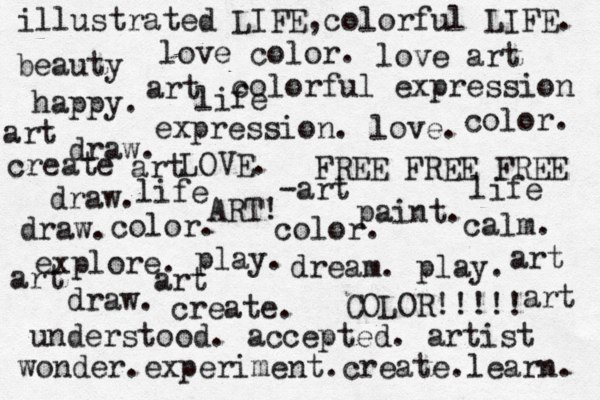 dream . play. explore. create. ART! paint. draw. COLOR!!!!! expression. love. draw. draw. draw. LOVE. play. FREE FREE FREE happy. calm. colorful expression understood. accepted. artist color. color. color. art beauty love art love color. art -art art wonder.experiment.create.learn. create life life life illustrated LIFE,colorful LIFE. art art art art 