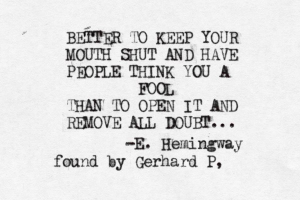 BETTER TO KEEP YOUR MOUTH SHUT AND HAVE PEOPLE THINK YOU A FOOL THAN TO OPEN IT AND REMOVE ALL DOUBT... -E. Hemingway found by Gerhard P, 